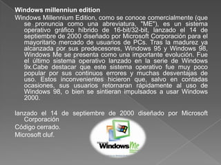 Windows millenniun edition
Windows Millennium Edition, como se conoce comercialmente (que
  se pronuncia como una abreviatura, "ME"), es un sistema
  operativo gráfico híbrido de 16-bit/32-bit, lanzado el 14 de
  septiembre de 2000 diseñado por Microsoft Corporación para el
  mayoritario mercado de usuarios de PCs. Tras la madurez ya
  alcanzada por sus predecesores, Windows 95 y Windows 98,
  Windows Me se presenta como una importante evolución. Fue
  el último sistema operativo lanzado en la serie de Windows
  9x.Cabe destacar que este sistema operativo fue muy poco
  popular por sus continuos errores y muchas desventajas de
  uso. Estos inconvenientes hicieron que, salvo en contadas
  ocasiones, sus usuarios retornaran rápidamente al uso de
  Windows 98, o bien se sintieran impulsados a usar Windows
  2000.

lanzado el 14 de septiembre de 2000 diseñado por Microsoft
   Corporación
Código cerrado.
Microsoft cluf.
 