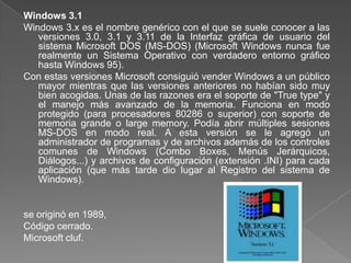 Windows 3.1
Windows 3.x es el nombre genérico con el que se suele conocer a las
   versiones 3.0, 3.1 y 3.11 de la Interfaz gráfica de usuario del
   sistema Microsoft DOS (MS-DOS) (Microsoft Windows nunca fue
   realmente un Sistema Operativo con verdadero entorno gráfico
   hasta Windows 95).
Con estas versiones Microsoft consiguió vender Windows a un público
   mayor mientras que las versiones anteriores no habían sido muy
   bien acogidas. Unas de las razones era el soporte de "True type" y
   el manejo más avanzado de la memoria. Funciona en modo
   protegido (para procesadores 80286 o superior) con soporte de
   memoria grande o large memory. Podía abrir múltiples sesiones
   MS-DOS en modo real. A esta versión se le agregó un
   administrador de programas y de archivos además de los controles
   comunes de Windows (Combo Boxes, Menús Jerárquicos,
   Diálogos...) y archivos de configuración (extensión .INI) para cada
   aplicación (que más tarde dio lugar al Registro del sistema de
   Windows).


se originó en 1989,
Código cerrado.
Microsoft cluf.
 