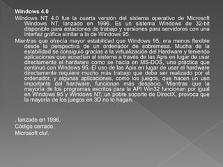 Windows 4.0
Windows NT 4.0 fue la cuarta versión del sistema operativo de Microsoft
   Windows NT, lanzado en 1996. Es un sistema Windows de 32-bit
   disponible para estaciones de trabajo y versiones para servidores con una
   interfaz gráfica similar a la de Windows 95.
Mientras que ofrecía mayor estabilidad que Windows 95, era menos flexible
   desde la perspectiva de un ordenador de sobremesa. Mucha de la
   estabilidad se consiguió gracias a la virtualización del Hardware y teniendo
   aplicaciones que accedían al sistema a través de las Apis en lugar de usar
   directamente el hardware como se hacía en MS-DOS, una práctica que
   continuó con Windows 95. El uso de las Apis en lugar de usar el hardware
   directamente requiere mucho más trabajo que debe ser realizado por el
   ordenador, y algunas aplicaciones, como los juegos, que hacen un uso
   importante del hardware, funcionan más despacio. Mientras que la
   mayoría de los programas escritos para la API Win32 funcionan por igual
   en Windows 95 y Windows NT, un pobre soporte de DirectX, provoca que
   la mayoría de los juegos en 3D no lo hagan.


, lanzado en 1996.
Código cerrado.
Microsoft cluf.
 
