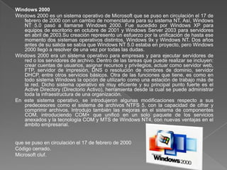 Windows 2000
Windows 2000 es un sistema operativo de Microsoft que se puso en circulación el 17 de
   febrero de 2000 con un cambio de nomenclatura para su sistema NT. Así, Windows
   NT 5.0 pasó a llamarse Windows 2000. Fue sucedido por Windows XP para
   equipos de escritorio en octubre de 2001 y Windows Server 2003 para servidores
   en abril de 2003.Su creación represento un esfuerzo por la unificación de hasta ese
   momento dos sistemas operativos distintos, Windows 9x y Windows NT. Dos años
   antes de su salida se sabía que Windows NT 5.0 estaba en proyecto, pero Windows
   2000 llegó a resolver de una vez por todas las dudas.
Windows 2000 era un sistema operativo para empresas y para ejecutar servidores de
   red o los servidores de archivo. Dentro de las tareas que puede realizar se incluyen:
   crear cuentas de usuarios, asignar recursos y privilegios, actuar como servidor web,
   FTP, servidor de impresión, DNS o resolución de nombres de dominio, servidor
   DHCP, entre otros servicios básicos. Otra de las funciones que tiene, es como en
   todo sistema Windows la opción de utilizarlo como una estación de trabajo más de
   la red. Dicho sistema operativo es muy eficiente y su principal punto fuerte es el
   Active Directory (Directorio Activo), herramienta desde la cual se puede administrar
   toda la infraestructura de una organización.
En este sistema operativo, se introdujeron algunas modificaciones respecto a sus
   predecesores como el sistema de archivos NTFS 5, con la capacidad de cifrar y
   comprimir archivos. Introdujo también las mejoras en el sistema de componentes
   COM, introduciendo COM+ que unificó en un solo paquete de los servicios
   anexados y la tecnología COM y MTS de Windows NT4, con nuevas ventajas en el
   ámbito empresarial.


que se puso en circulación el 17 de febrero de 2000
Código cerrado.
Microsoft cluf.
 