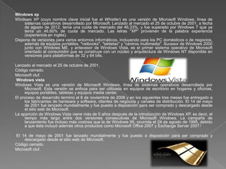 Windows xp
Windows XP (cuyo nombre clave inicial fue el Whistler) es una versión de Microsoft Windows, línea de
     sistemas operativos desarrollado por Microsoft. Lanzado al mercado el 25 de octubre de 2001, a fecha
     de agosto de 2012, tenía una cuota de mercado del 46,33%, y fue superado por Windows 7 que ya
     tenía un 46,60% de cuota de mercado. Las letras "XP" provienen de la palabra experiencia
     (experiencia en inglés).
Dispone de versiones para varios entornos informáticos, incluyendo para los PC domésticos o de negocios,
     además de equipos portátiles, "netbooks", "tabletas" y "centros multimedia". Sucesor de Windows 2000
     junto con Windows ME, y antecesor de Windows Vista, es el primer sistema operativo de Microsoft
     orientado al consumidor que se construye con un núcleo y arquitectura de Windows NT disponible en
     versiones para plataformas de 32 y 64 bits.

Lanzado al mercado el 25 de octubre de 2001,
Código cerrado.
Microsoft cluf.
Windows vista
Windows Vista es una versión de Microsoft Windows, línea de sistemas operativos desarrollada por
     Microsoft. Esta versión se enfoca para ser utilizada en equipos de escritorio en hogares y oficinas,
     equipos portátiles, tabletas y equipos media center.
El proceso de desarrollo terminó el 8 de noviembre de 2006 y en los siguientes tres meses fue entregado a
     los fabricantes de hardware y software, clientes de negocios y canales de distribución. El 14 de mayo
     de 2001 fue lanzado mundialmente y fue puesto a disposición para ser comprado y descargado desde
     el sitio web de Microsoft.
La aparición de Windows Vista viene más de 5 años después de la introducción de Windows XP, es decir, el
     tiempo más largo entre dos versiones consecutivas de Microsoft Windows. La campaña de
     lanzamiento fue incluso más costosa que la de Windows 95, ocurrida el 24 de agosto de 1995, debido
     a que ésta incluyó además otros productos como Microsoft Office 2007 y Exchange Server 2007.[

El 14 de mayo de 2001 fue lanzado mundialmente y fue puesto a disposición para ser comprado y
     descargado desde el sitio web de Microsoft.
Código cerrado.
Microsoft cluf.
 