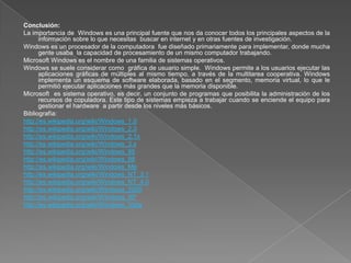 Conclusión:
La importancia de Windows es una principal fuente que nos da conocer todos los principales aspectos de la
      información sobre lo que necesitas buscar en internet y en otras fuentes de investigación.
Windows es un procesador de la computadora fue diseñado primariamente para implementar, donde mucha
      gente usaba la capacidad de procesamiento de un mismo computador trabajando.
Microsoft Windows es el nombre de una familia de sistemas operativos.
Windows se suele considerar como gráfica de usuario simple. Windows permite a los usuarios ejecutar las
      aplicaciones gráficas de múltiples al mismo tiempo, a través de la multitarea cooperativa. Windows
      implementa un esquema de software elaborada, basado en el segmento, memoria virtual, lo que le
      permitió ejecutar aplicaciones más grandes que la memoria disponible.
Microsoft es sistema operativo, es decir, un conjunto de programas que posibilita la administración de los
      recursos de copuladora. Este tipo de sistemas empieza a trabajar cuando se enciende el equipo para
      gestionar el hardware a partir desde los niveles más básicos.
Bibliografía:
http://es.wikipedia.org/wiki/Windows_1.0
http://es.wikipedia.org/wiki/Windows_2.0
http://es.wikipedia.org/wiki/Windows_2.1x
http://es.wikipedia.org/wiki/Windows_3.x
http://es.wikipedia.org/wiki/Windows_95
http://es.wikipedia.org/wiki/Windows_98
http://es.wikipedia.org/wiki/Windows_Me
http://es.wikipedia.org/wiki/Windows_NT_3.1
http://es.wikipedia.org/wiki/Windows_NT_4.0
http://es.wikipedia.org/wiki/Windows_2000
http://es.wikipedia.org/wiki/Windows_XP
http://es.wikipedia.org/wiki/Windows_Vista
 