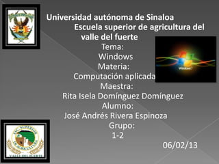 Universidad autónoma de Sinaloa
       Escuela superior de agricultura del
          valle del fuerte
                Tema:
               Windows
               Materia:
       Computación aplicada
                Maestra:
    Rita Isela Domínguez Domínguez
                Alumno:
    José Andrés Rivera Espinoza
                  Grupo:
                   1-2
                              06/02/13
 