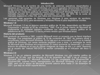 Introducción
Microsoft Windows es el nombre de una familia de sistemas operativos desarrollados y
    vendidos por Microsoft. Microsoft introdujo un entorno operativo denominado Windows el
    20 de noviembre de 1985 como un complemento para MS-DOS en respuesta al creciente
    interés en las interfaces gráficas de usuario (GUI).Microsoft Windows llegó a dominar el
    mercado mundial de computadoras personales, con más del 90% de la cuota de
    mercado, superando a Mac OS, que había sido introducido en 1984.
Las versiones más recientes de Windows son Windows 8 para equipos de escritorio,
    Windows Server 2012 para servidores y Windows Phone 8 para dispositivos móviles.
Windows 1.0
Microsoft Windows 1.0 es un entorno operativo gráfico de 16 bits, desarrollado por Microsoft
    Corporación y lanzado el 20 de noviembre, 1985. Fue el primer intento de Microsoft de
    implementar un ambiente operativo multitarea con interfaz de usuario gráfica en la
    plataforma de PC. Windows 1.0 fue la primera versión que Windows lanzó.
Historia del producto
Este producto se remonta a 1981, cuando Microsoft inició un proyecto que se llamó Interface
    Manager. Fue presentado al público el 10 de noviembre de 1983, de manera oficial y
    renombrado como Microsoft Windows. En la caja azul se anunciaba un PC con la interfaz
    gráfica de Windows, con varias ventanas pegadas unas a otras. La estrategia de venta
    de Microsoft para Windows era proporcionar un nuevo ambiente de desarrollo y un nuevo
    entorno de software en el que se utilizan imágenes de mapa de bits y un ratón, liberando
    así al usuario del "método MS-DOS de escribir comandos en el indicador del disco C
    (C:)".
Windows 2.0
Windows 2.0 es un sistema operativo de Microsoft Windows con una interfaz gráfica de
    usuario de 16 bits, que fue lanzado el 9 de diciembre de 1987 y es el sucesor de
    Microsoft Windows 1.0. Microsoft Windows 2.0 fue completada con Windows/286 y
    Windows/386, quienes fueron reemplazados por Microsoft Windows 3.0 en mayo de
    1990, pero con el apoyo de Microsoft durante catorce años hasta 31 de diciembre de
    2001, que dejó de recibir soporte técnico.
 