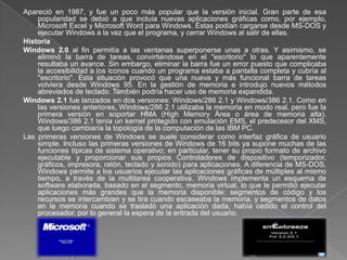 Apareció en 1987, y fue un poco más popular que la versión inicial. Gran parte de esa
    popularidad se debió a que incluía nuevas aplicaciones gráficas como, por ejemplo,
    Microsoft Excel y Microsoft Word para Windows. Éstas podían cargarse desde MS-DOS y
    ejecutar Windows a la vez que el programa, y cerrar Windows al salir de ellas.
Historia
Windows 2.0 al fin permitía a las ventanas superponerse unas a otras. Y asimismo, se
    eliminó la barra de tareas, convirtiéndose en el "escritorio" lo que aparentemente
    resultaba un avance. Sin embargo, eliminar la barra fue un error puesto que complicaba
    la accesibilidad a los iconos cuando un programa estaba a pantalla completa y cubría al
    "escritorio". Esta situación provocó que una nueva y más funcional barra de tareas
    volviera desde Windows 95. En la gestión de memoria e introdujo nuevos métodos
    abreviados de teclado. También podría hacer uso de memoria expandida.
Windows 2.1 fue lanzados en dos versiones: Windows/286 2.1 y Windows/386 2.1. Como en
    las versiones anteriores, Windows/286 2.1 utilizaba la memoria en modo real, pero fue la
    primera versión en soportar HMA (High Memory Área o área de memoria alta).
    Windows/386 2.1 tenía un kernel protegido con emulación EMS, el predecesor del XMS,
    que luego cambiaría la topología de la computación de las IBM PC.
Las primeras versiones de Windows se suele considerar como interfaz gráfica de usuario
    simple. Incluso las primeras versiones de Windows de 16 bits ya supone muchas de las
    funciones típicas de sistema operativo; en particular, tener su propio formato de archivo
    ejecutable y proporcionar sus propios Controladores de dispositivo (temporizador,
    gráficos, impresora, ratón, teclado y sonido) para aplicaciones. A diferencia de MS-DOS,
    Windows permite a los usuarios ejecutar las aplicaciones gráficas de múltiples al mismo
    tiempo, a través de la multitarea cooperativa. Windows implementa un esquema de
    software elaborada, basado en el segmento, memoria virtual, lo que le permitió ejecutar
    aplicaciones más grandes que la memoria disponible: segmentos de código y los
    recursos se intercambian y se tira cuando escaseaba la memoria, y segmentos de datos
    en la memoria cuando se trasladó una aplicación dada, había cedido el control del
    procesador, por lo general la espera de la entrada del usuario.
 