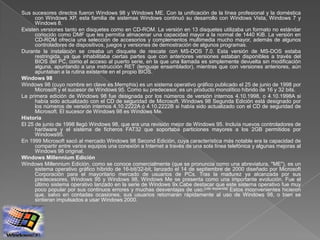 Sus sucesores directos fueron Windows 98 y Windows ME. Con la unificación de la línea profesional y la doméstica
      con Windows XP, esta familia de sistemas Windows continuó su desarrollo con Windows Vista, Windows 7 y
      Windows 8.
Existen versiones tanto en disquetes como en CD-ROM. La versión en 13 disquetes utilizaba un formato no estándar
      conocido como DMF que les permitía almacenar una capacidad mayor a la normal de 1440 KiB. La versión en
      CD-ROM ofrecía una selección de accesorios y complementos multimedia mucho mayor, además de algunos
      controladores de dispositivos, juegos y versiones de demostración de algunos programas.
Durante la instalación se creaba un disquete de rescate con MS-DOS 7.0. Esta versión de MS-DOS estaba
      restringida, ya que inhabilitaba ciertas partes que con anteriores versiones estaban disponibles a través del
      BIOS del PC, como el acceso al puerto serie, en la que una llamada es simplemente devuelta sin modificación
      alguna, apuntando a una instrucción RET (lenguaje ensamblador), mientras que con versiones anteriores, aún
      apuntaban a la rutina existente en el propio BIOS.
Windows 98
Windows 98 (cuyo nombre en clave es Memphis) es un sistema operativo gráfico publicado el 25 de junio de 1998 por
      Microsoft y el sucesor de Windows 95. Como su predecesor, es un producto monolítico híbrido de 16 y 32 bits.
La primera edición de Windows 98 fue designada por los números de versión internos 4.10.1998, o 4.10.1998A si
      había sido actualizado con el CD de seguridad de Microsoft. Windows 98 Segunda Edición está designado por
      los números de versión internos 4.10.2222A ó 4.10.2222B si había sido actualizado con el CD de seguridad de
      Microsoft. El sucesor de Windows 98 es Windows Me.
Historia
El 25 de junio de 1998 llegó Windows 98, que era una revisión mejor de Windows 95. Incluía nuevos controladores de
      hardware y el sistema de ficheros FAT32 que soportaba particiones mayores a los 2GB permitidos por
      Windows95.
En 1999 Microsoft sacó al mercado Windows 98 Second Edición, cuya característica más notable era la capacidad de
      compartir entre varios equipos una conexión a Internet a través de una sola línea telefónica y algunas mejoras al
      Windows 98 original.
Windows Millennium Edición
Windows Millennium Edición, como se conoce comercialmente (que se pronuncia como una abreviatura, "ME"), es un
      sistema operativo gráfico híbrido de 16-bit/32-bit, lanzado el 14 de septiembre de 2000 diseñado por Microsoft
      Corporación para el mayoritario mercado de usuarios de PCs. Tras la madurez ya alcanzada por sus
      predecesores, Windows 95 y Windows 98, Windows Me se presenta como una importante evolución. Fue el
      último sistema operativo lanzado en la serie de Windows 9x.Cabe destacar que este sistema operativo fue muy
      poco popular por sus continuos errores y muchas desventajas de uso.[cita requerida] Estos inconvenientes hicieron
      que, salvo en contadas ocasiones, sus usuarios retornaran rápidamente al uso de Windows 98, o bien se
      sintieran impulsados a usar Windows 2000.
 
