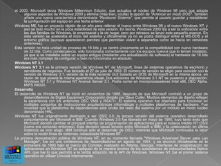 el 2000, Microsoft lanza Windows Millennium Edición, que actualiza el núcleo de Windows 98 pero que adopta
     algunos aspectos de Windows 2000 y elimina (más bien, oculta) la opción de "Arrancar en modo DOS". También
     añade una nueva característica denominada "Restaurar Sistema", que permite al usuario guardar y restablecer
     la configuración del equipo en una fecha anterior.
Windows ME fue un proyecto rápido de un año para rellenar el hueco entre Windows 98 y el nuevo Windows XP, y
     eso se notó mucho en la poca estabilidad de esta versión. En teoría, Windows 2000 iba a ser la unificación entre
     las dos familias de Windows, la empresarial y la de hogar, pero por retrasos se lanzó este pequeño avance. En
     esta versión se aceleraba el inicio del sistema y oficialmente ya no se podía distinguir entre el MS-DOS y el
     entorno gráfico (aunque aparecieron parches que permitían volver a separarlos como se hacía en versiones
     anteriores).
Esta versión no traía unidad de proceso de 16 bits y se centró únicamente en la compatibilidad con nuevo hardware
     de 32 bits. Como consecuencia, sólo funcionaba correctamente con los equipos nuevos que lo tenían instalado,
     ya que si se instalaba sobre un equipo antiguo (mediante una actualización de software) el hardware de 16 bits
     era más complejo de configurar, o bien no funcionaba en absoluto.
Windows NT 3.1
Windows NT 3.1 es la primera versión de Windows NT de Microsoft, línea de sistemas operativos de escritorio y
     servidores de negocios. Fue lanzado el 27 de julio de 1993. El número de versión se eligió para coincidir con la
     versión de Windows 3.1, versión de la más reciente GUI basada en DOS de Microsoft en la misma época, en
     razón de que poseía la misma apariencia visual. Dos ediciones de Windows 3.1 NT se pusieron a disposición:
     Windows NT 3.1 y Windows NT Avance Server 3.1. Podía correr en microprocesadores Intel x86, DEC Alpha,
     MIPS R4000.
Desarrollo
El desarrollo de Windows NT se inició en noviembre de 1988, después de que Microsoft contrató a un grupo de
     desarrolladores de Digital Equipment Corporación dirigido por Dave Cutler. Muchos elementos de diseño reflejan
     la experiencia con los anteriores DEC VMS y RSX-11. El sistema operativo fue diseñado para funcionar en
     múltiples conjuntos de instrucciones arquitectónicas informáticas y múltiples plataformas de hardware. Fue
     novedad que la plataforma de dependencias está oculta del resto del sistema por un módulo en modo núcleo
     denominado HAL.
Windows NT fue originalmente destinado a ser OS/2 3.0, la tercera versión del sistema operativo desarrollado
     conjuntamente por Microsoft e IBM. Cuando Windows 3.0 fue liberado en mayo de 1990, tuvo tanto éxito que
     Microsoft decidió cambiar el principal interfaz de programación de aplicaciones para el todavía inédito NT OS/2
     (como era conocido entonces). Esta decisión causó tensión entre Microsoft e IBM, y la colaboración en última
     instancia se vino abajo. IBM continuó sólo el desarrollo de OS/2, mientras que Microsoft continuaba la labor
     sobre la recién línea de sistemas, rebautizada Windows NT.
La primera demostración pública de Windows NT, en su momento llamada "Windows Advanced Server para Lan
     Manager", fue en una conferencia de desarrolladores en agosto de 1991, y se anunció oficialmente en la
     primavera de 1993 bajo el marco de Comdex, realizado en Atlanta, Georgia. Interfaces de programación de
     aplicaciones en Windows NT se apliquen de la manera encima de los subsistemas de indocumentados Native
     API, que fue lo que permitió a la tardía adopción de la API de Windows. Windows NT fue el primer sistema
     operativo en utilizar Unicode internamente.
 