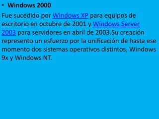 • Windows 2000
Fue sucedido por Windows XP para equipos de
escritorio en octubre de 2001 y Windows Server
2003 para servidores en abril de 2003.Su creación
represento un esfuerzo por la unificación de hasta ese
momento dos sistemas operativos distintos, Windows
9x y Windows NT.
 