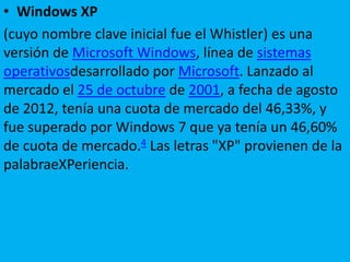 • Windows XP
(cuyo nombre clave inicial fue el Whistler) es una
versión de Microsoft Windows, línea de sistemas
operativosdesarrollado por Microsoft. Lanzado al
mercado el 25 de octubre de 2001, a fecha de agosto
de 2012, tenía una cuota de mercado del 46,33%, y
fue superado por Windows 7 que ya tenía un 46,60%
de cuota de mercado.4 Las letras "XP" provienen de la
palabraeXPeriencia.
 