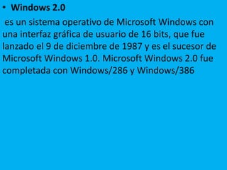 • Windows 2.0
es un sistema operativo de Microsoft Windows con
una interfaz gráfica de usuario de 16 bits, que fue
lanzado el 9 de diciembre de 1987 y es el sucesor de
Microsoft Windows 1.0. Microsoft Windows 2.0 fue
completada con Windows/286 y Windows/386
 