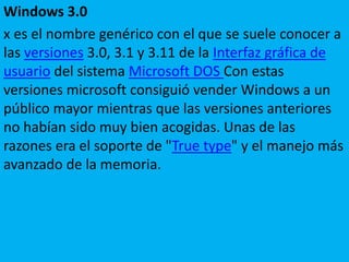 Windows 3.0
x es el nombre genérico con el que se suele conocer a
las versiones 3.0, 3.1 y 3.11 de la Interfaz gráfica de
usuario del sistema Microsoft DOS Con estas
versiones microsoft consiguió vender Windows a un
público mayor mientras que las versiones anteriores
no habían sido muy bien acogidas. Unas de las
razones era el soporte de "True type" y el manejo más
avanzado de la memoria.
 