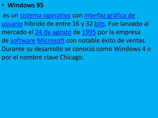 • Windows 95
es un sistema operativo con interfaz gráfica de
usuario híbrido de entre 16 y 32 bits. Fue lanzado al
mercado el 24 de agosto de 1995 por la empresa
de software Microsoft con notable éxito de ventas.
Durante su desarrollo se conoció como Windows 4 o
por el nombre clave Chicago.
 