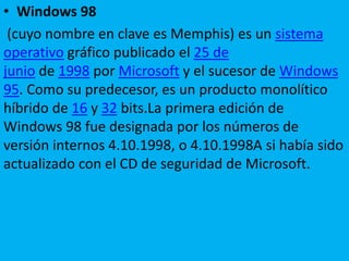 • Windows 98
(cuyo nombre en clave es Memphis) es un sistema
operativo gráfico publicado el 25 de
junio de 1998 por Microsoft y el sucesor de Windows
95. Como su predecesor, es un producto monolítico
híbrido de 16 y 32 bits.La primera edición de
Windows 98 fue designada por los números de
versión internos 4.10.1998, o 4.10.1998A si había sido
actualizado con el CD de seguridad de Microsoft.
 