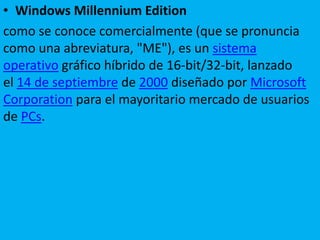 • Windows Millennium Edition
como se conoce comercialmente (que se pronuncia
como una abreviatura, "ME"), es un sistema
operativo gráfico híbrido de 16-bit/32-bit, lanzado
el 14 de septiembre de 2000 diseñado por Microsoft
Corporation para el mayoritario mercado de usuarios
de PCs.
 