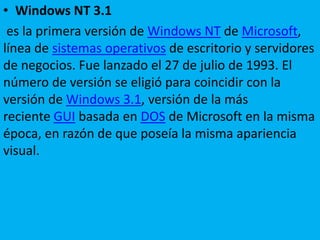 • Windows NT 3.1
es la primera versión de Windows NT de Microsoft,
línea de sistemas operativos de escritorio y servidores
de negocios. Fue lanzado el 27 de julio de 1993. El
número de versión se eligió para coincidir con la
versión de Windows 3.1, versión de la más
reciente GUI basada en DOS de Microsoft en la misma
época, en razón de que poseía la misma apariencia
visual.
 
