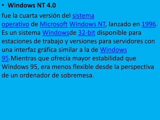 • Windows NT 4.0
fue la cuarta versión del sistema
operativo de Microsoft Windows NT, lanzado en 1996.
Es un sistema Windowsde 32-bit disponible para
estaciones de trabajo y versiones para servidores con
una interfaz gráfica similar a la de Windows
95.Mientras que ofrecía mayor estabilidad que
Windows 95, era menos flexible desde la perspectiva
de un ordenador de sobremesa.
 