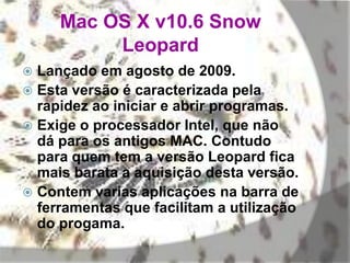 Mac OS X v10.6 Snow
Leopard
 Lançado em agosto de 2009.
 Esta versão é caracterizada pela
rapidez ao iniciar e abrir programas.
 Exige o processador Intel, que não
dá para os antigos MAC. Contudo
para quem tem a versão Leopard fica
mais barata a aquisição desta versão.
 Contem varias aplicações na barra de
ferramentas que facilitam a utilização
do progama.
 