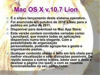 Mac OS X v.10.7 Lion
 É o oitavo lançamento deste sistema operativo.
 Foi anunciado em outubro de 2010 e saiu para o
publico em julho de 2011.
 Disponível para download na Mac App Store.
 Esta versão contem novidades variadas como:
Launchpad, que mostra todas as aplicações
disponíveis numa tela elegante. Com a
possibilidade de organização
personalizada, podendo agrupa-los a gosto e
organizando pastas.
 Qualquer conteúdo aberto é feito em tela cheia para
melhor visualização e sem distrações possíveis. De
rápido acesso a outros ícones, basta usar o dedo e
deslizar a página (no ipad), e com as mesmas
funcionalidades no seu computador.
 