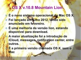 OS X v.10.8 Mountain Lion
 É o nono sistema operacional do Mac OS X.
 Foi lançado em julho 2012, tendo sido
anunciado em fevereiro.
 É uma melhoria da versão lion, estando
disponível para download.
 A maior atualização foi a introdução de
iCloud, messages, notification center, entre
outros.
 É a primeira versão chamada OS X, sem o
Mac
 