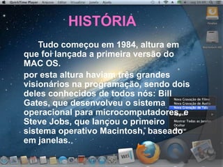 HISTÓRIA
Tudo começou em 1984, altura em
que foi lançada a primeira versão do
MAC OS.
por esta altura haviam três grandes
visionários na programação, sendo dois
deles conhecidos de todos nós: Bill
Gates, que desenvolveu o sistema
operacional para microcomputadores, e
Steve Jobs, que lançou o primeiro
sistema operativo Macintosh, baseado
em janelas.
 