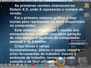 As primeiras versões chamavam-se
Sistem X.X, onde X representa o número da
versão.
Foi o primeiro sistema gráfico a usar
ícones para representar os itens disponíveis
no computador.
Este sistema veio mudar o mundo dos
computadores, criando uma nova geração
de intervenção e usufruto do computador
pessoal e de trabalho.
Criou novas e várias
funcionalidades, alterou o aspeto visual e
criou ferramentas de trabalho. Inovou o
ambiente de trabalho, tornando-o mais
comodo e de fácil utilização.
 