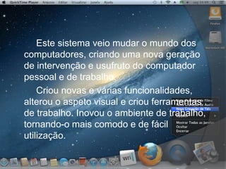 Este sistema veio mudar o mundo dos
computadores, criando uma nova geração
de intervenção e usufruto do computador
pessoal e de trabalho.
Criou novas e várias funcionalidades,
alterou o aspeto visual e criou ferramentas
de trabalho. Inovou o ambiente de trabalho,
tornando-o mais comodo e de fácil
utilização.
 