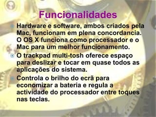 Funcionalidades
 Hardware e software, ambos criados pela
Mac, funcionam em plena concordancia.
O OS X funciona como processador e o
Mac para um melhor funcionamento.
 O trackpad multi-tosh oferece espaço
para deslizar e tocar em quase todos as
aplicações do sistema.
 Controla o brilho do ecrã para
economizar a bateria e regula a
actividade do processador entre toques
nas teclas.
 