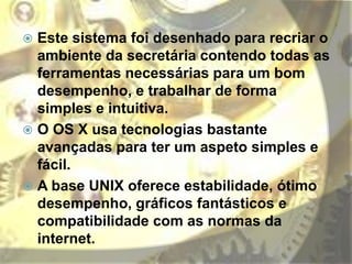  Este sistema foi desenhado para recriar o
ambiente da secretária contendo todas as
ferramentas necessárias para um bom
desempenho, e trabalhar de forma
simples e intuitiva.
 O OS X usa tecnologias bastante
avançadas para ter um aspeto simples e
fácil.
 A base UNIX oferece estabilidade, ótimo
desempenho, gráficos fantásticos e
compatibilidade com as normas da
internet.
 