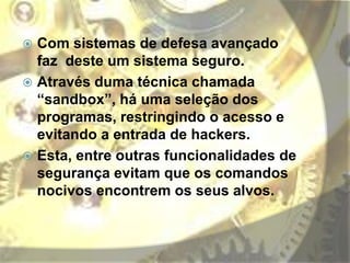  Com sistemas de defesa avançado
faz deste um sistema seguro.
 Através duma técnica chamada
“sandbox”, há uma seleção dos
programas, restringindo o acesso e
evitando a entrada de hackers.
 Esta, entre outras funcionalidades de
segurança evitam que os comandos
nocivos encontrem os seus alvos.
 