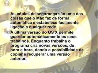  As cópias de segurança são uma das
coisas que o Mac faz de forma
automática e estabelece facilmente
ligação a qualquer rede.
 A última versão do OS X permite
guardar automaticamente os seus
trabalhos. Enquanto trabalha o
programa cria novas versões, de
hora a hora, dando a possibilidade de
copiar e recuperar uma versão
anterior.
 