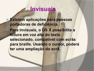 Invisuais
 Existem aplicações para pessoas
portadoras de deficiência.
 Para invisuais, o OS X possibilita a
leitura em voz alta do texto
selecionado, compatível com ecrãs
para braille. Usando o cursor, poderá
ter uma ampliação do ecrã.
 