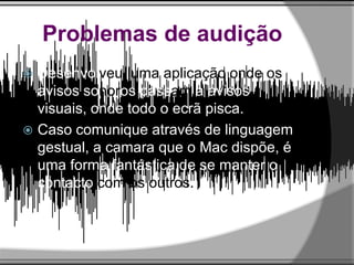 Problemas de audição
 Desenvolveu uma aplicação onde os
avisos sonoros passam a avisos
visuais, onde todo o ecrã pisca.
 Caso comunique através de linguagem
gestual, a camara que o Mac dispõe, é
uma forma fantástica de se manter o
contacto com os outros.
 
