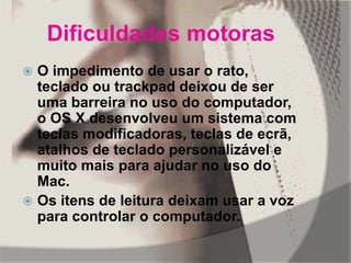 Dificuldades motoras
 O impedimento de usar o rato,
teclado ou trackpad deixou de ser
uma barreira no uso do computador,
o OS X desenvolveu um sistema com
teclas modificadoras, teclas de ecrã,
atalhos de teclado personalizável e
muito mais para ajudar no uso do
Mac.
 Os itens de leitura deixam usar a voz
para controlar o computador.
 