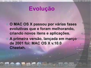 Evolução
 O MAC OS X passou por várias fases
evolutivas que e foram melhorando,
criando novos itens e aplicações.
 A primeira versão, lançada em março
de 2001 foi: MAC OS X v.10.0
Cheetah.
 