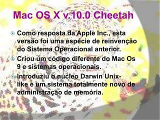 Mac OS X v.10.0 Cheetah
 Como resposta da Apple Inc., esta
versão foi uma espécie de reinvenção
do Sistema Operacional anterior.
 Criou um código diferente do Mac Os
9 e sistemas operacionais.
 Introduziu o núcleo Darwin Unix-
like e um sistema totalmente novo de
administração de memória.
 