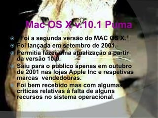 Mac OS X v.10.1 Puma
 Foi a segunda versão do MAC OS X.
 Foi lançada em setembro de 2001.
 Permitia fazer uma atualização a partir
da versão 10.0.
 Saiu para o publico apenas em outubro
de 2001 nas lojas Apple Inc e respetivas
marcas vendedouras.
 Foi bem recebido mas com algumas
criticas relativas á falta de alguns
recursos no sistema operacional.
 