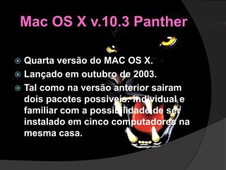 Mac OS X v.10.3 Panther
 Quarta versão do MAC OS X.
 Lançado em outubro de 2003.
 Tal como na versão anterior sairam
dois pacotes possiveis: individual e
familiar com a possibilidade de ser
instalado em cinco computadores na
mesma casa.
 