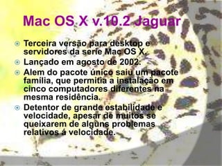 Mac OS X v.10.2 Jaguar
 Terceira versão para desktop e
servidores da serie Mac OS X.
 Lançado em agosto de 2002.
 Alem do pacote único saiu um pacote
família, que permitia a instalação em
cinco computadores diferentes na
mesma residência.
 Detentor de grande estabilidade e
velocidade, apesar de muitos se
queixarem de alguns problemas
relativos á velocidade.
 