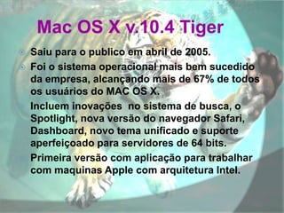 Mac OS X v.10.4 Tiger
 Saiu para o publico em abril de 2005.
 Foi o sistema operacional mais bem sucedido
da empresa, alcançando mais de 67% de todos
os usuários do MAC OS X.
 Incluem inovações no sistema de busca, o
Spotlight, nova versão do navegador Safari,
Dashboard, novo tema unificado e suporte
aperfeiçoado para servidores de 64 bits.
 Primeira versão com aplicação para trabalhar
com maquinas Apple com arquitetura Intel.
 
