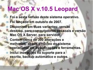 Mac OS X v.10.5 Leopard
 Foi a sexta versão deste sistema operativo.
 Foi lançado em outubro de 2007.
 Disponível em duas variantes: versão
desktop, para computadores pessoais e versão
Mac OS X Server, para servidor.
 Contem cerca de 300 alterações e
melhorias, desde o núcleo do sistema
operacional até ás aplicações e ferramentas.
 Inclui inovações no suporte para a
escrita, backup automático e outros.
 