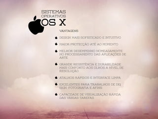 Sistemas
OS X
Operativos
vantagens
Design mais sofisticado e intuitivo
Maior protecção até ao momento
Melhor desempenho nomeadamente
no processamento das aplicações de
arte
grande resistência e durabilidade
Mais conforto aos olhos a nível de
resolução
atalhos rápidos e interface limpa
excelentes para trabalhos de de(
sign, fotografia e afins
capacidade de visualização rápida
das várias tarefas
 