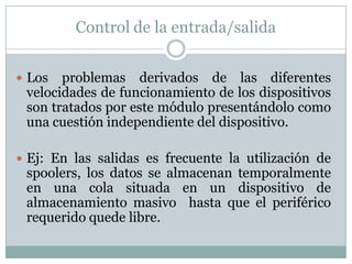 Control de la entrada/salida
 Los problemas derivados de las diferentes
velocidades de funcionamiento de los dispositivos
son tratados por este módulo presentándolo como
una cuestión independiente del dispositivo.
 Ej: En las salidas es frecuente la utilización de
spoolers, los datos se almacenan temporalmente
en una cola situada en un dispositivo de
almacenamiento masivo hasta que el periférico
requerido quede libre.
 