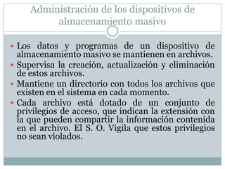 Administración de los dispositivos de
almacenamiento masivo
 Los datos y programas de un dispositivo de
almacenamiento masivo se mantienen en archivos.
 Supervisa la creación, actualización y eliminación
de estos archivos.
 Mantiene un directorio con todos los archivos que
existen en el sistema en cada momento.
 Cada archivo está dotado de un conjunto de
privilegios de acceso, que indican la extensión con
la que pueden compartir la información contenida
en el archivo. El S. O. Vigila que estos privilegios
no sean violados.
 