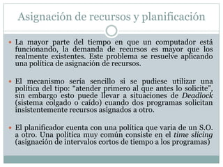 Asignación de recursos y planificación
 La mayor parte del tiempo en que un computador está
funcionando, la demanda de recursos es mayor que los
realmente existentes. Este problema se resuelve aplicando
una política de asignación de recursos.
 El mecanismo sería sencillo si se pudiese utilizar una
política del tipo: “atender primero al que antes lo solicite”,
sin embargo esto puede llevar a situaciones de Deadlock
(sistema colgado o caído) cuando dos programas solicitan
insistentemente recursos asignados a otro.
 El planificador cuenta con una política que varia de un S.O.
a otro. Una política muy común consiste en el time slicing
(asignación de intervalos cortos de tiempo a los programas)
 