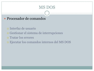 MS DOS
 Procesador de comandos
 Interfaz de usuario
 Gestionar el sistema de interrupciones
 Tratar los errores
 Ejecutar los comandos internos del MS DOS
 