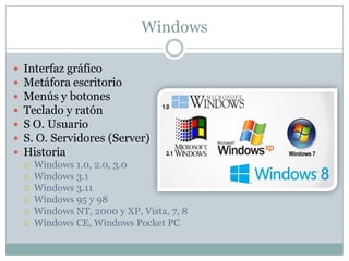 Windows
 Interfaz gráfico
 Metáfora escritorio
 Menús y botones
 Teclado y ratón
 S O. Usuario
 S. O. Servidores (Server)
 Historia
 Windows 1.0, 2.0, 3.0
 Windows 3.1
 Windows 3.11
 Windows 95 y 98
 Windows NT, 2000 y XP, Vista, 7, 8
 Windows CE, Windows Pocket PC
 