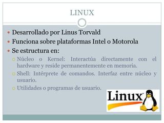 LINUX
 Desarrollado por Linus Torvald
 Funciona sobre plataformas Intel o Motorola
 Se estructura en:
 Núcleo o Kernel: Interactúa directamente con el
hardware y reside permanentemente en memoria.
 Shell: Intérprete de comandos. Interfaz entre núcleo y
usuario.
 Utilidades o programas de usuario.
 