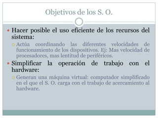 Objetivos de los S. O.
 Hacer posible el uso eficiente de los recursos del
sistema:
 Actúa coordinando las diferentes velocidades de
funcionamiento de los dispositivos. Ej: Mas velocidad de
procesadores, mas lentitud de periféricos.
 Simplificar la operación de trabajo con el
hardware:
 Generan una máquina virtual: computador simplificado
en el que el S. O. carga con el trabajo de acercamiento al
hardware.
 