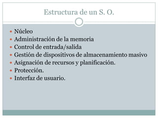 Estructura de un S. O.
 Núcleo
 Administración de la memoria
 Control de entrada/salida
 Gestión de dispositivos de almacenamiento masivo
 Asignación de recursos y planificación.
 Protección.
 Interfaz de usuario.
 