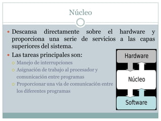 Núcleo
 Descansa directamente sobre el hardware y
proporciona una serie de servicios a las capas
superiores del sistema.
 Las tareas principales son:
 Manejo de interrupciones
 Asignación de trabajo al procesador y
comunicación entre programas
 Proporcionar una vía de comunicación entre
los diferentes programas
 